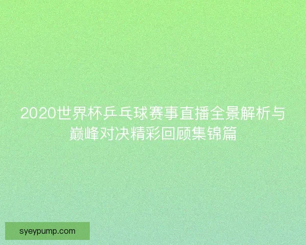2020世界杯乒乓球赛事直播全景解析与巅峰对决精彩回顾集锦篇 2020世界杯乒乓球赛事直播全景解析与巅峰对决精彩回顾集锦篇
