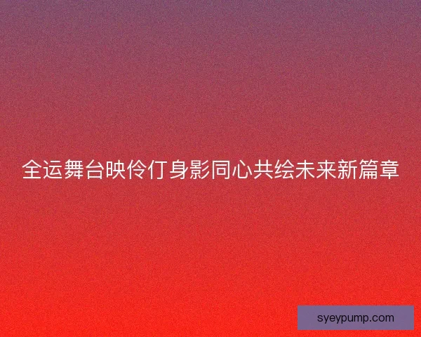 全运舞台映伶仃身影同心共绘未来新篇章