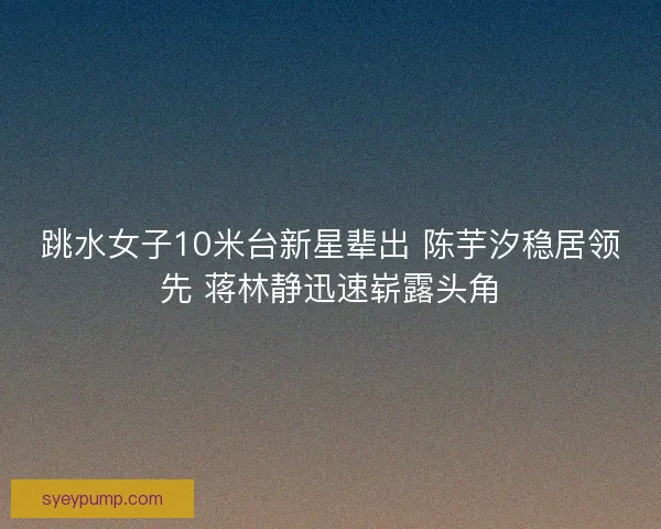 跳水女子10米台新星辈出 陈芋汐稳居领先 蒋林静迅速崭露头角
