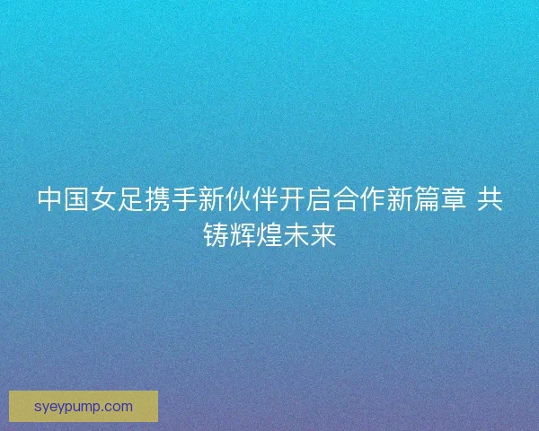 中国女足携手新伙伴开启合作新篇章 共铸辉煌未来 中国女足携手新伙伴开启合作新篇章 共铸辉煌未来