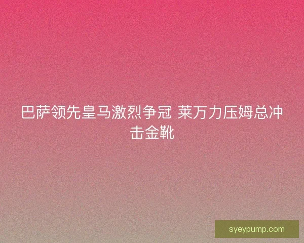 巴萨领先皇马激烈争冠 莱万力压姆总冲击金靴