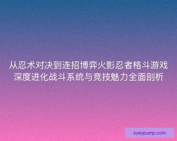 从忍术对决到连招博弈火影忍者格斗游戏深度进化战斗系统与竞技魅力全面剖析