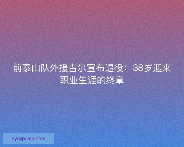 前泰山队外援吉尔宣布退役：38岁迎来职业生涯的终章