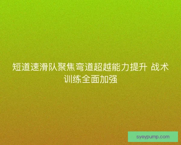 短道速滑队聚焦弯道超越能力提升 战术训练全面加强