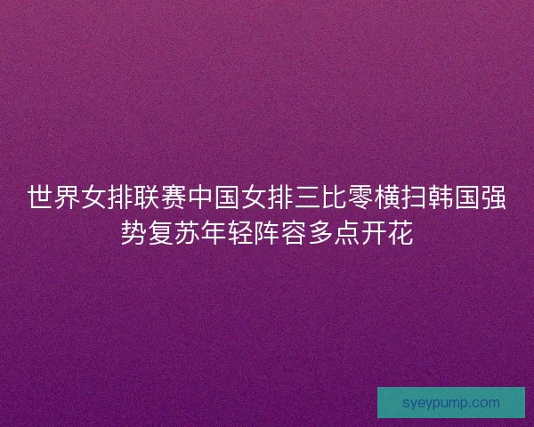 世界女排联赛中国女排三比零横扫韩国强势复苏年轻阵容多点开花 世界女排联赛中国女排三比零横扫韩国强势复苏年轻阵容多点开花