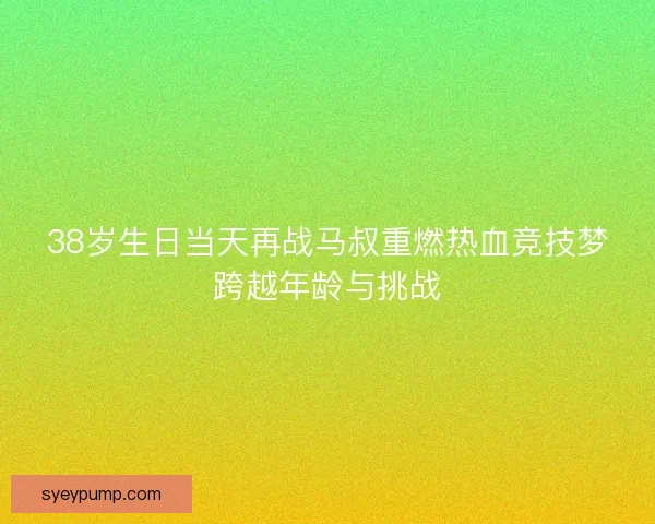 38岁生日当天再战马叔重燃热血竞技梦跨越年龄与挑战 38岁生日当天再战马叔重燃热血竞技梦跨越年龄与挑战