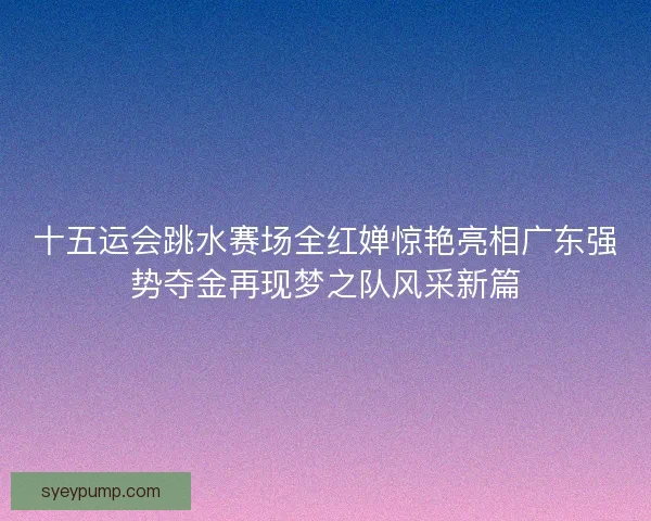 十五运会跳水赛场全红婵惊艳亮相广东强势夺金再现梦之队风采新篇 十五运会跳水赛场全红婵惊艳亮相广东强势夺金再现梦之队风采新篇