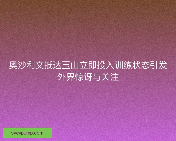 奥沙利文抵达玉山立即投入训练状态引发外界惊讶与关注