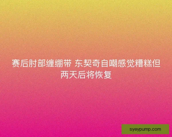 赛后肘部缠绷带 东契奇自嘲感觉糟糕但两天后将恢复 赛后肘部缠绷带 东契奇自嘲感觉糟糕但两天后将恢复