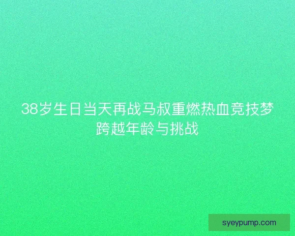 38岁生日当天再战马叔重燃热血竞技梦跨越年龄与挑战