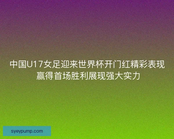 中国U17女足迎来世界杯开门红精彩表现 赢得首场胜利展现强大实力