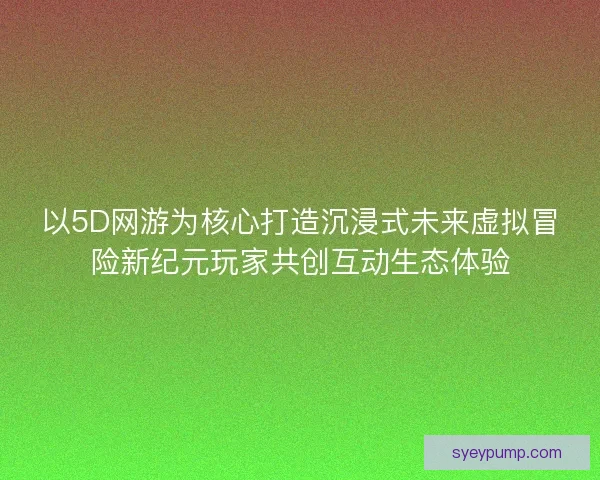 以5D网游为核心打造沉浸式未来虚拟冒险新纪元玩家共创互动生态体验 以5D网游为核心打造沉浸式未来虚拟冒险新纪元玩家共创互动生态体验