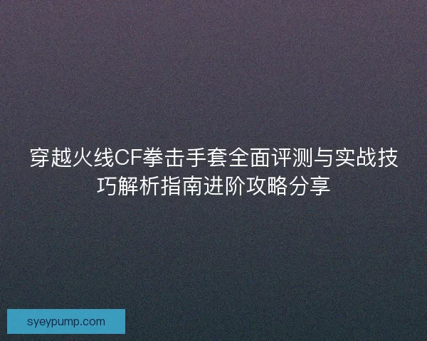 穿越火线CF拳击手套全面评测与实战技巧解析指南进阶攻略分享 穿越火线CF拳击手套全面评测与实战技巧解析指南进阶攻略分享
