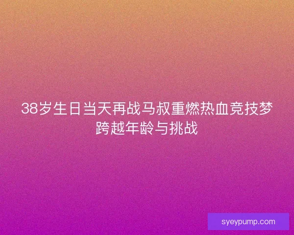 38岁生日当天再战马叔重燃热血竞技梦跨越年龄与挑战
