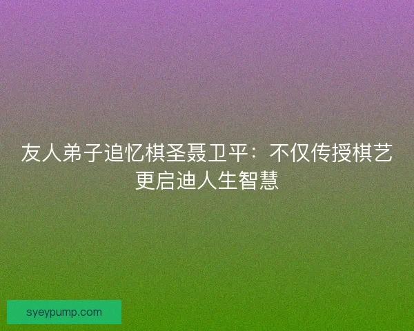 友人弟子追忆棋圣聂卫平：不仅传授棋艺更启迪人生智慧