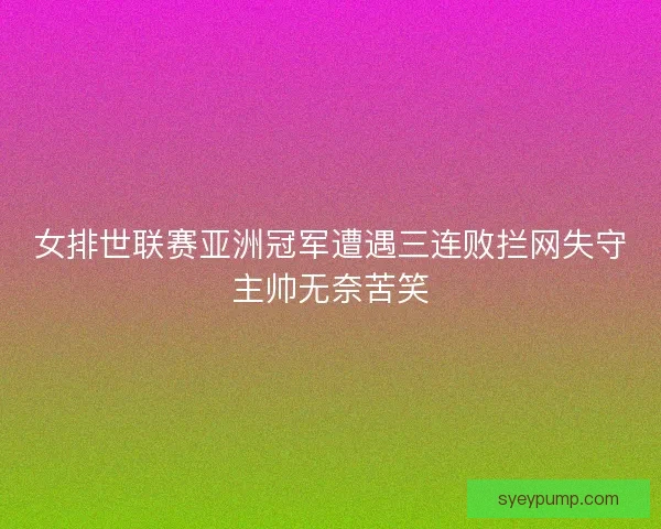 女排世联赛亚洲冠军遭遇三连败拦网失守主帅无奈苦笑