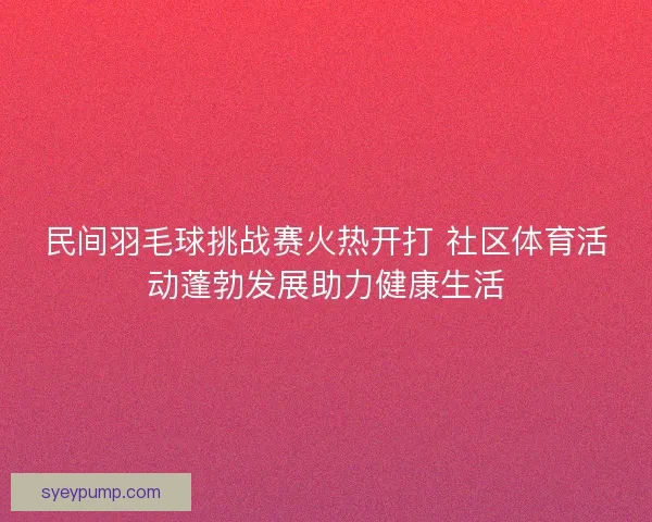 民间羽毛球挑战赛火热开打 社区体育活动蓬勃发展助力健康生活