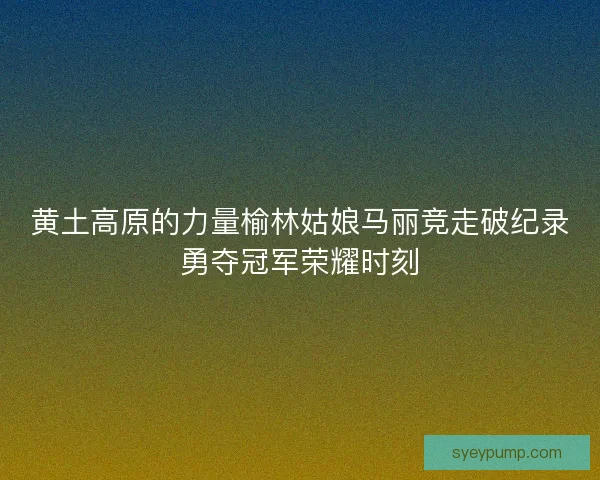 黄土高原的力量榆林姑娘马丽竞走破纪录勇夺冠军荣耀时刻