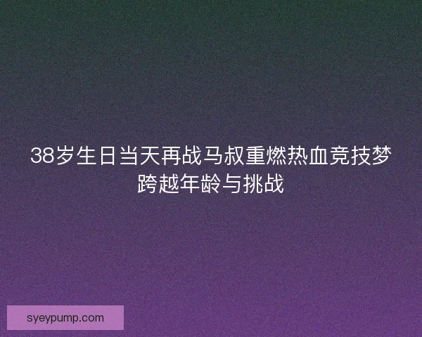 38岁生日当天再战马叔重燃热血竞技梦跨越年龄与挑战 38岁生日当天再战马叔重燃热血竞技梦跨越年龄与挑战
