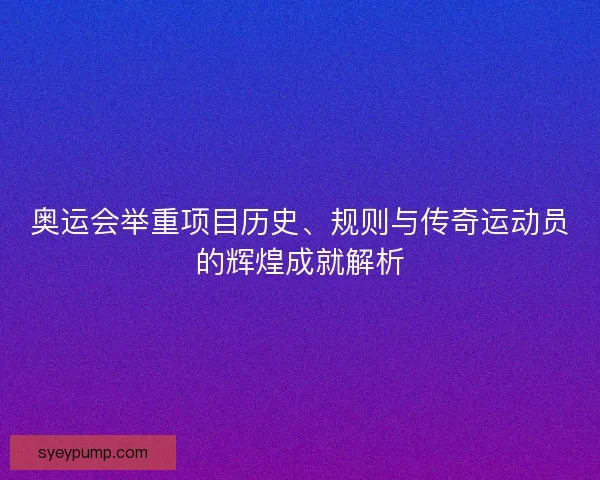 奥运会举重项目历史、规则与传奇运动员的辉煌成就解析 奥运会举重项目历史、规则与传奇运动员的辉煌成就解析