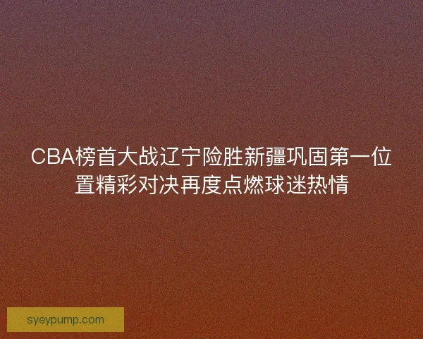 CBA榜首大战辽宁险胜新疆巩固第一位置精彩对决再度点燃球迷热情 CBA榜首大战辽宁险胜新疆巩固第一位置精彩对决再度点燃球迷热情