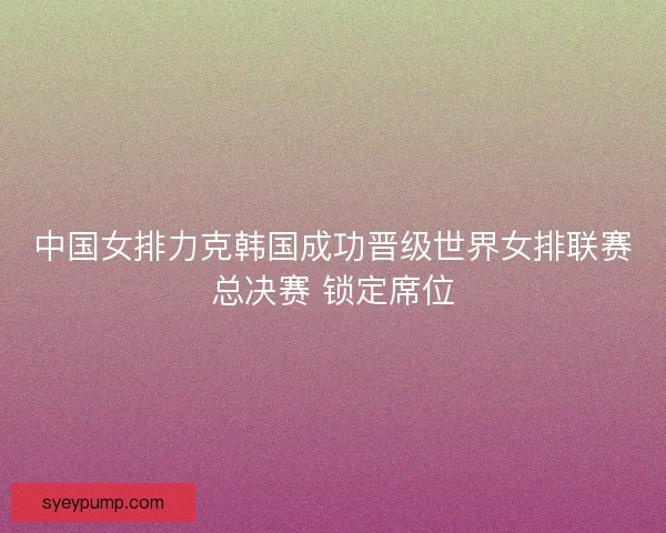 中国女排力克韩国成功晋级世界女排联赛总决赛 锁定席位 中国女排力克韩国成功晋级世界女排联赛总决赛 锁定席位