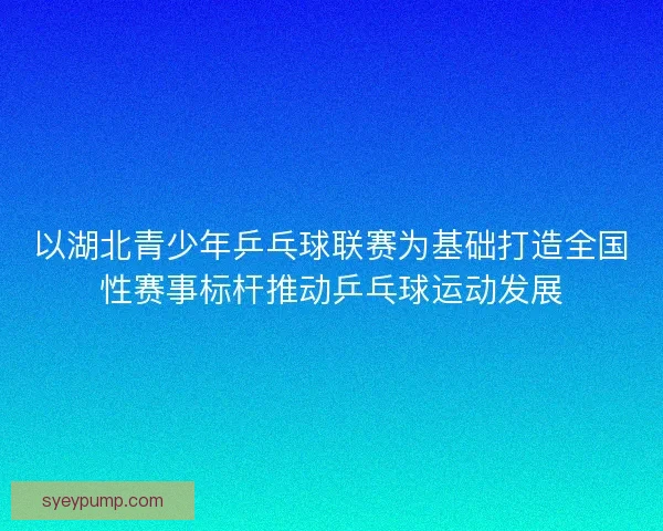 以湖北青少年乒乓球联赛为基础打造全国性赛事标杆推动乒乓球运动发展 以湖北青少年乒乓球联赛为基础打造全国性赛事标杆推动乒乓球运动发展